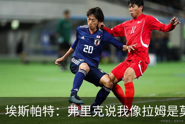 埃斯帕特：弗里克说我像拉姆是莫大赞誉 我能适应右后卫和中场