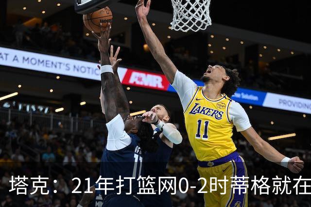 塔克：21年打篮网0-2时蒂格就在打包行李了 还问我为啥打那么努力