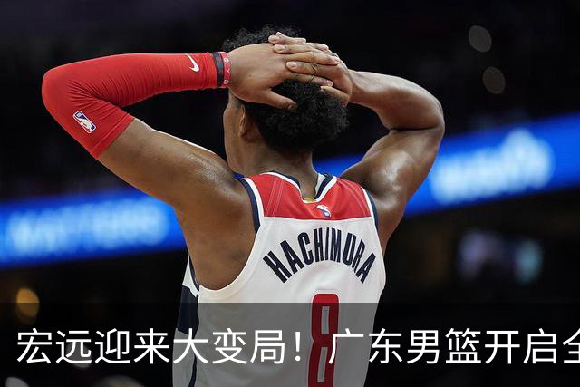 宏远迎来大变局！广东男篮开启全面重建，朱芳雨降职留队，内线两大核心难题难以解开