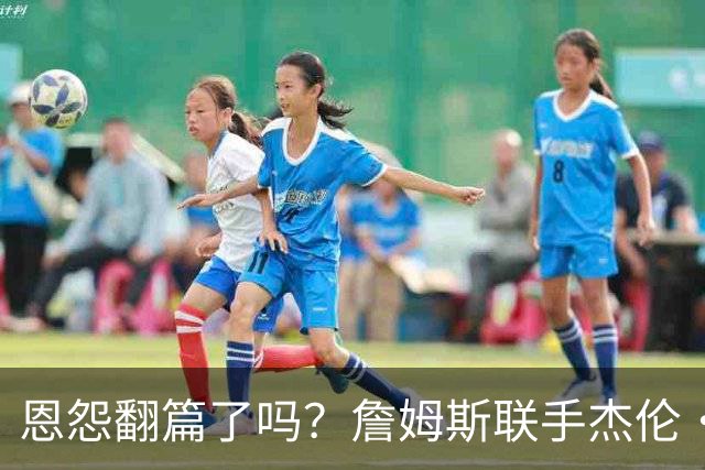 恩怨翻篇了吗？詹姆斯联手杰伦·布朗：那句"全靠爹"言犹在耳