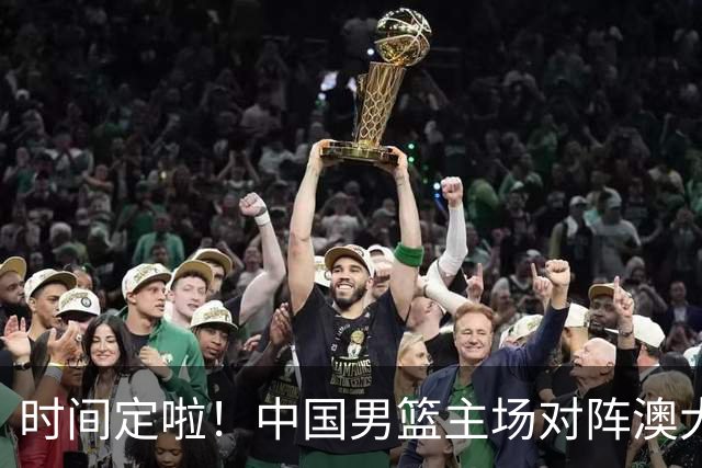 时间定啦！中国男篮主场对阵澳大利亚，CCTV5+全程直播