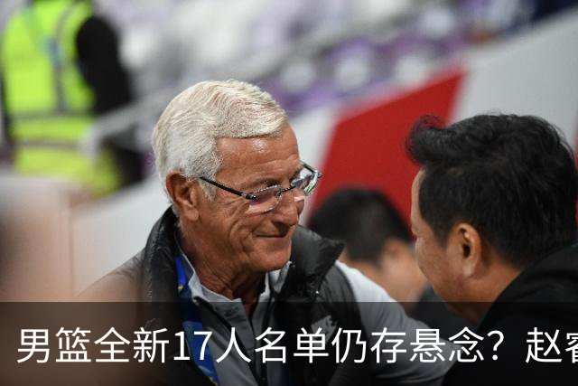 男篮全新17人名单仍存悬念？赵睿、周琦还未确定 最终12人初见端倪