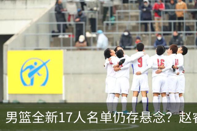 男篮全新17人名单仍存悬念？赵睿、周琦还未确定 最终12人初见端倪