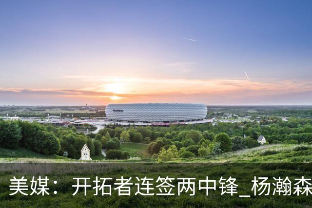 美媒：开拓者连签两中锋 杨瀚森位置岌岌可危